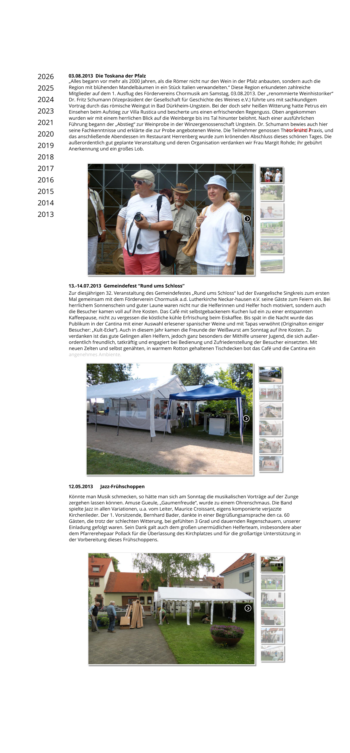Könnte man Musik schmecken, so hätte man sich am Sonntag die musikalischen Vorträge auf der Zunge zergehen lassen können. Amuse Gueule, „Gaumenfreude“, wurde zu einem Ohrenschmaus. Die Band spielte Jazz in allen Variationen, u.a. vom Leiter, Maurice Croissant, eigens komponierte verjazzte Kirchenlieder. Der 1. Vorsitzende, Bernhard Bader, dankte in einer Begrüßungsansprache den ca. 60 Gästen, die trotz der schlechten Witterung, bei gefühlten 3 Grad und dauernden Regenschauern, unserer Einladung gefolgt waren. Sein Dank galt auch dem großen unermüdlichen Helferteam, insbesondere aber dem Pfarrerehepaar Pollack für die Überlassung des Kirchplatzes und für die großartige Unterstützung in der Vorbereitung dieses Frühschoppens.  12.05.2013      Jazz-Frühschoppen Zur diesjährigen 32. Veranstaltung des Gemeindefestes „Rund ums Schloss“ lud der Evangelische Singkreis zum ersten Mal gemeinsam mit dem Förderverein Chormusik a.d. Lutherkirche Neckar-hausen e.V. seine Gäste zum Feiern ein. Bei herrlichem Sonnenschein und guter Laune waren nicht nur die Helferinnen und Helfer hoch motiviert, sondern auch die Besucher kamen voll auf ihre Kosten. Das Café mit selbstgebackenem Kuchen lud ein zu einer entspannten Kaffeepause, nicht zu vergessen die köstliche kühle Erfrischung beim Eiskaffee. Bis spät in die Nacht wurde das Publikum in der Cantina mit einer Auswahl erlesener spanischer Weine und mit Tapas verwöhnt (Originalton einiger Besucher: „Kult-Ecke“). Auch in diesem Jahr kamen die Freunde der Weißwurst am Sonntag auf ihre Kosten. Zu verdanken ist das gute Gelingen allen Helfern, jedoch ganz besonders der Mithilfe unserer Jugend, die sich außer-ordentlich freundlich, tatkräftig und engagiert bei Bedienung und Zufriedenstellung der Besucher einsetzten. Mit neuen Zelten und selbst genähten, in warmem Rotton gehaltenen Tischdecken bot das Café und die Cantina ein angenehmes Ambiente. 13.-14.07.2013  Gemeindefest “Rund ums Schloss” 03.08.2013  Die Toskana der Pfalz „Alles begann vor mehr als 2000 Jahren, als die Römer nicht nur den Wein in der Pfalz anbauten, sondern auch die Region mit blühenden Mandelbäumen in ein Stück Italien verwandelten.“ Diese Region erkundeten zahlreiche Mitglieder auf dem 1. Ausflug des Fördervereins Chormusik am Samstag, 03.08.2013. Der „renommierte Weinhistoriker“ Dr. Fritz Schumann (Vizepräsident der Gesellschaft für Geschichte des Weines e.V.) führte uns mit sachkundigem Vortrag durch das römische Weingut in Bad Dürkheim-Ungstein. Bei der doch sehr heißen Witterung hatte Petrus ein Einsehen beim Aufstieg zur Villa Rustica und bescherte uns einen erfrischenden Regenguss. Oben angekommen wurden wir mit einem herrlichen Blick auf die Weinberge bis ins Tal hinunter belohnt. Nach einer ausführlichen Führung begann der „Abstieg“ zur Weinprobe in der Winzergenossenschaft Ungstein. Dr. Schumann bewies auch hier seine Fachkenntnisse und erklärte die zur Probe angebotenen Weine. Die Teilnehmer genossen Theorie und Praxis, und das anschließende Abendessen im Restaurant Herrenberg wurde zum krönenden Abschluss dieses schönen Tages. Die außerordentlich gut geplante Veranstaltung und deren Organisation verdanken wir Frau Margit Rohde; ihr gebührt Anerkennung und ein großes Lob. zu Seite 2 2026 2025 2024 2023 2021 2020 2019 2018 2017 2016 2015 2014 2013